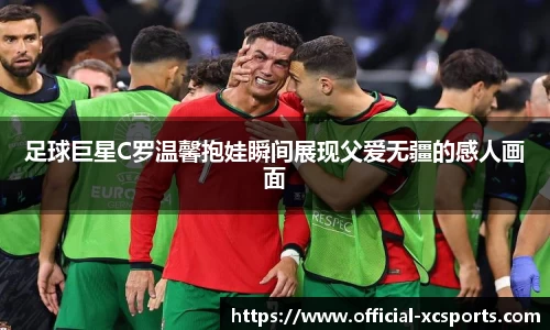 足球巨星C罗温馨抱娃瞬间展现父爱无疆的感人画面